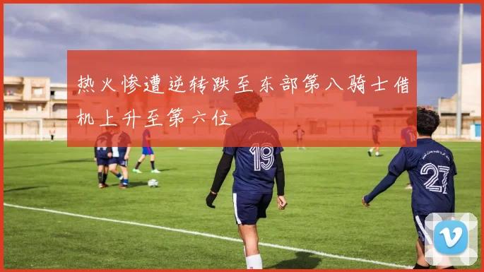 热火惨遭逆转跌至东部第八骑士借机上升至第六位
