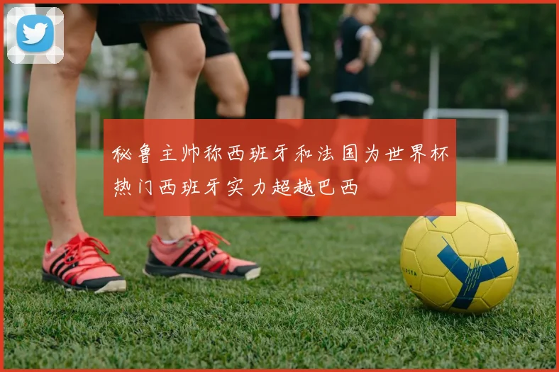 秘鲁主帅称西班牙和法国为世界杯热门西班牙实力超越巴西