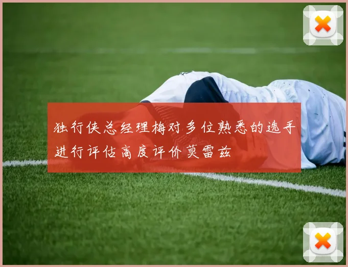 独行侠总经理梅对多位熟悉的选手进行评估高度评价莫雷兹