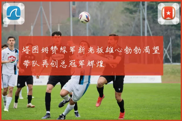 塔图姆赞绿军新老板雄心勃勃渴望带队再创总冠军辉煌