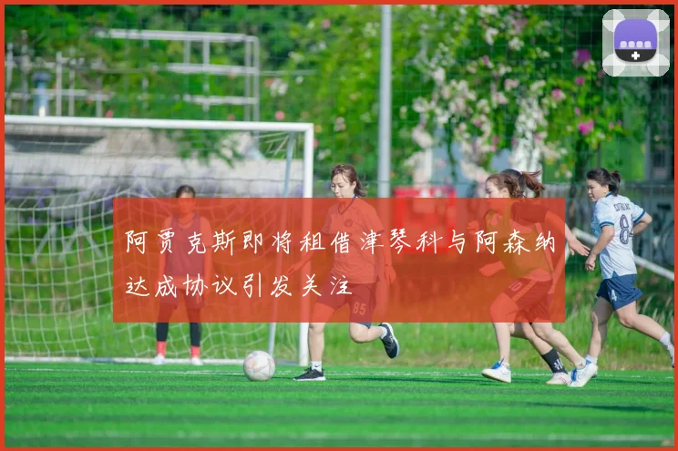 阿贾克斯即将租借津琴科与阿森纳达成协议引发关注