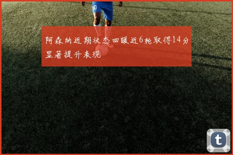 阿森纳近期状态回暖近6轮取得14分显著提升表现
