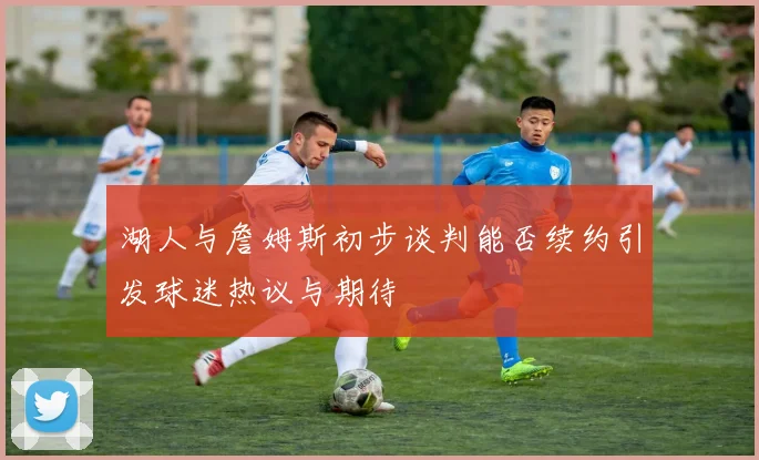 湖人与詹姆斯初步谈判能否续约引发球迷热议与期待