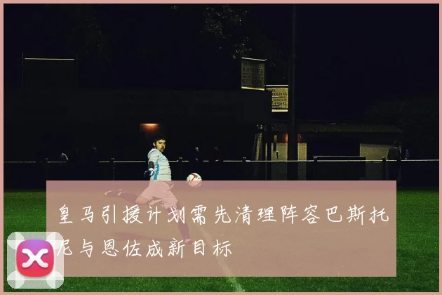 皇马引援计划需先清理阵容巴斯托尼与恩佐成新目标