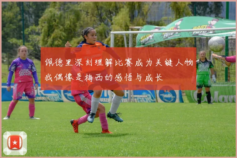 佩德里深刻理解比赛成为关键人物我偶像是梅西的感悟与成长