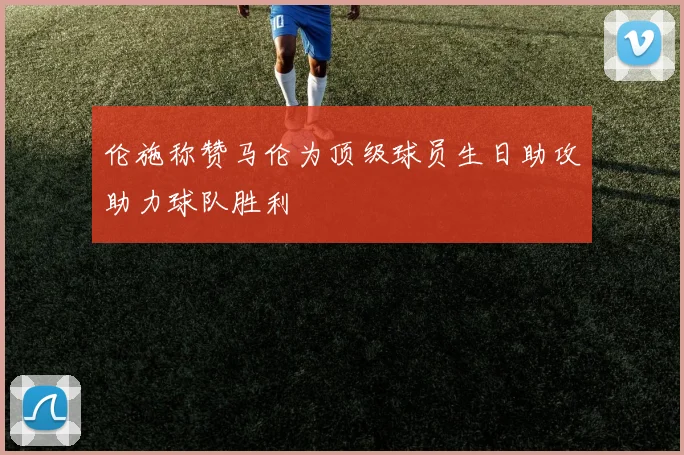 伦施称赞马伦为顶级球员生日助攻助力球队胜利