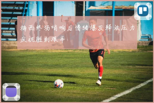 梅西终场哨响后情绪爆发释放压力庆祝胜利艰辛