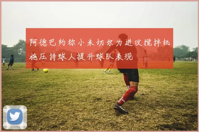 阿德巴约称小米切尔为进攻搅拌机施压持球人提升球队表现