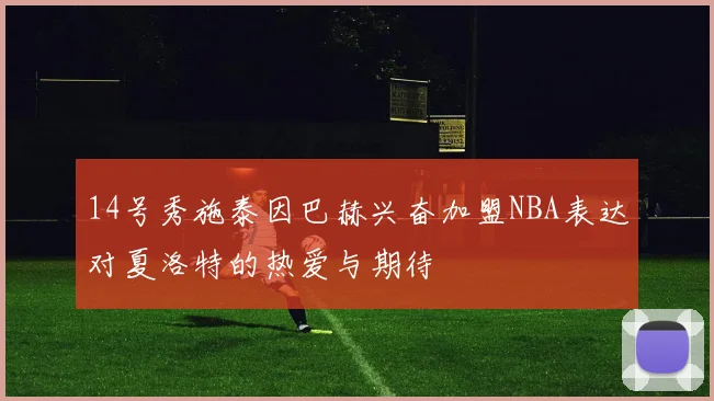 14号秀施泰因巴赫兴奋加盟NBA表达对夏洛特的热爱与期待
