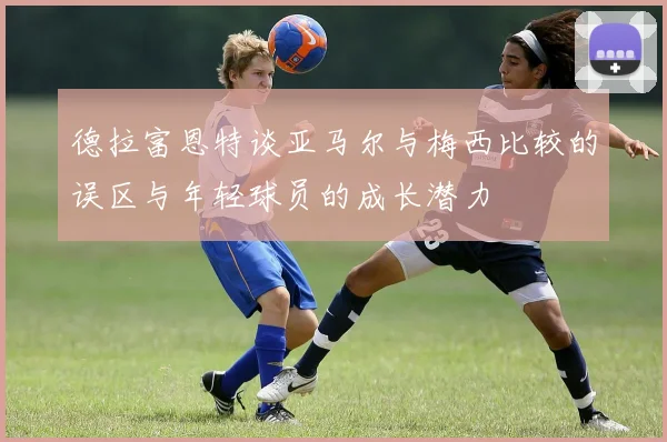 德拉富恩特谈亚马尔与梅西比较的误区与年轻球员的成长潜力