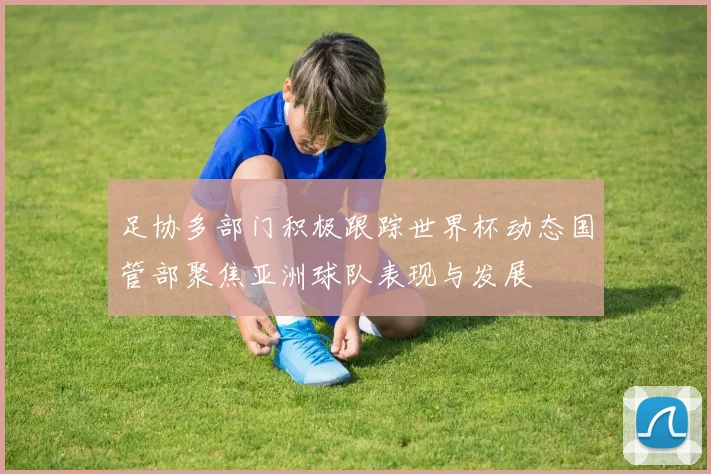 足协多部门积极跟踪世界杯动态国管部聚焦亚洲球队表现与发展