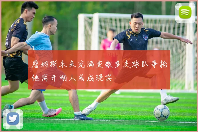 詹姆斯未来充满变数多支球队争抢他离开湖人或成现实