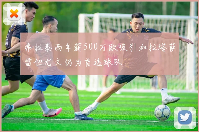 弗拉泰西年薪500万欧吸引加拉塔萨雷但尤文仍为首选球队