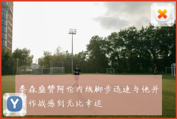 泰森盛赞阿伦内线脚步迅速与他并肩作战感到无比幸运