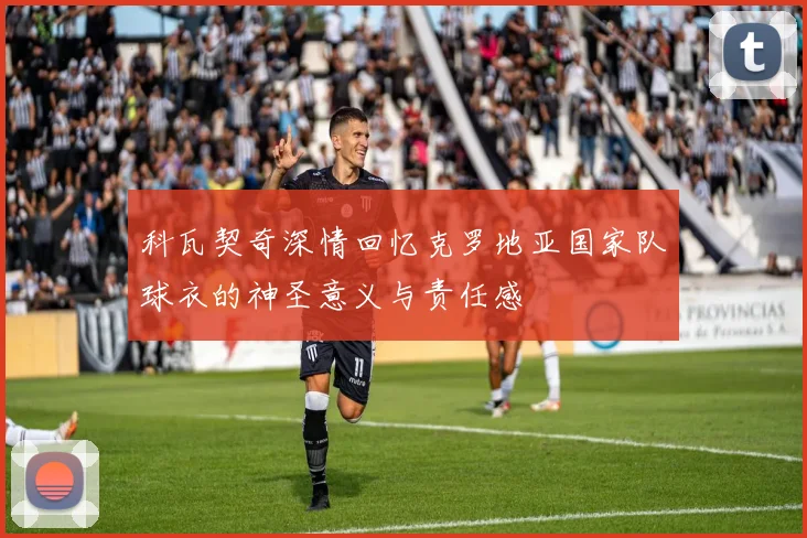 科瓦契奇深情回忆克罗地亚国家队球衣的神圣意义与责任感