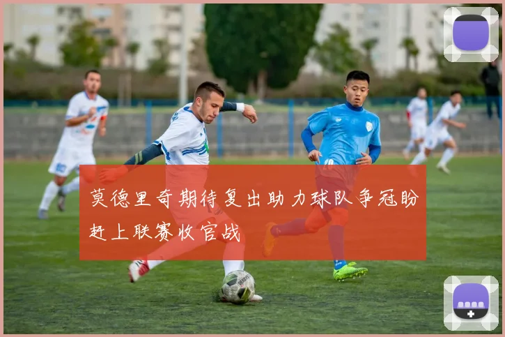 莫德里奇期待复出助力球队争冠盼赶上联赛收官战
