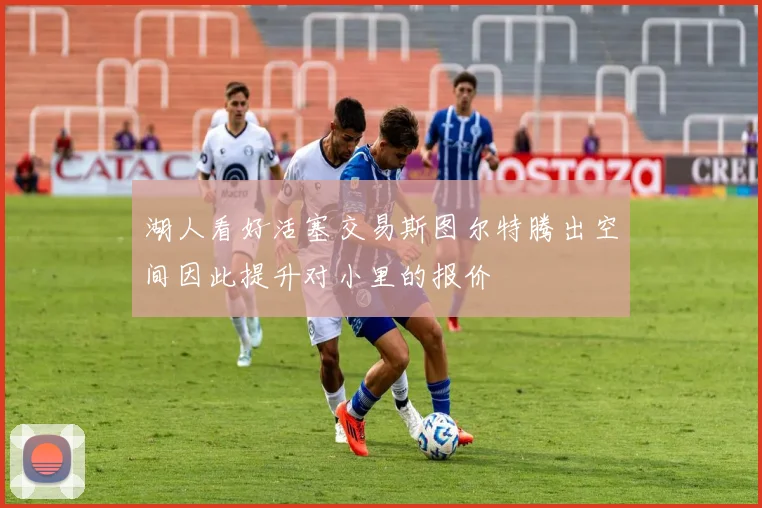 湖人看好活塞交易斯图尔特腾出空间因此提升对小里的报价