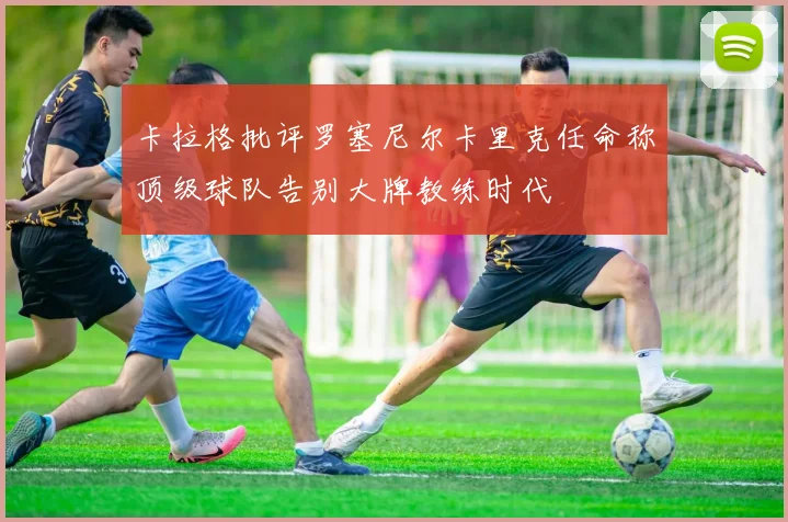 卡拉格批评罗塞尼尔卡里克任命称顶级球队告别大牌教练时代